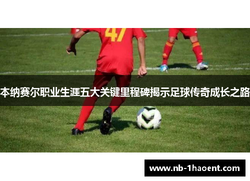 本纳赛尔职业生涯五大关键里程碑揭示足球传奇成长之路