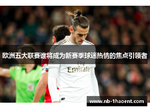 欧洲五大联赛谁将成为新赛季球迷热情的焦点引领者