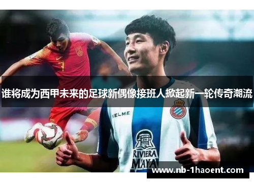 谁将成为西甲未来的足球新偶像接班人掀起新一轮传奇潮流