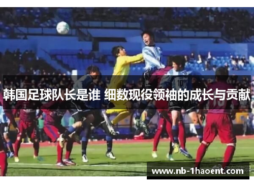 韩国足球队长是谁 细数现役领袖的成长与贡献